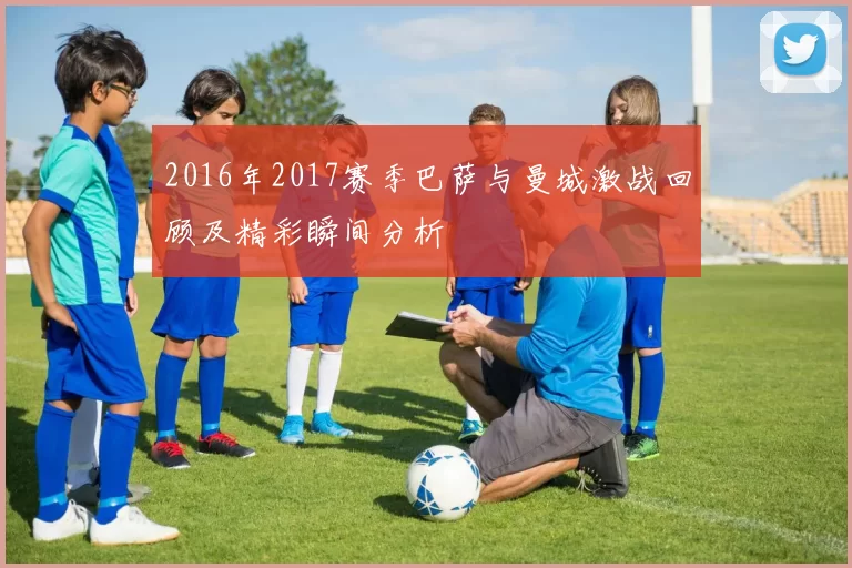 2016年2017赛季巴萨与曼城激战回顾及精彩瞬间分析