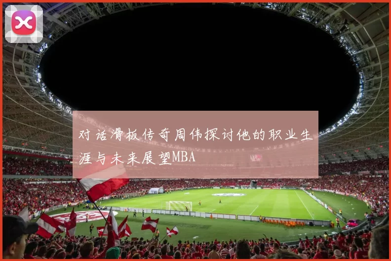 对话滑板传奇周伟探讨他的职业生涯与未来展望MBA