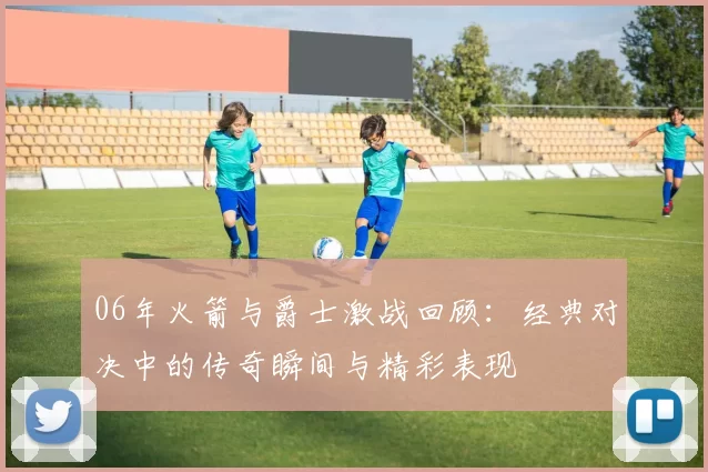 06年火箭与爵士激战回顾：经典对决中的传奇瞬间与精彩表现