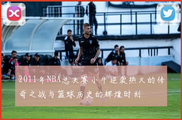 2011年NBA总决赛小牛逆袭热火的传奇之战与篮球历史的辉煌时刻