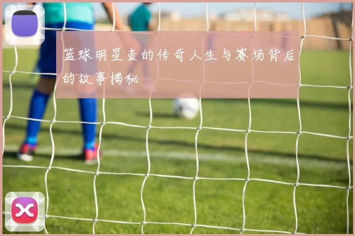 篮球明星查的传奇人生与赛场背后的故事揭秘