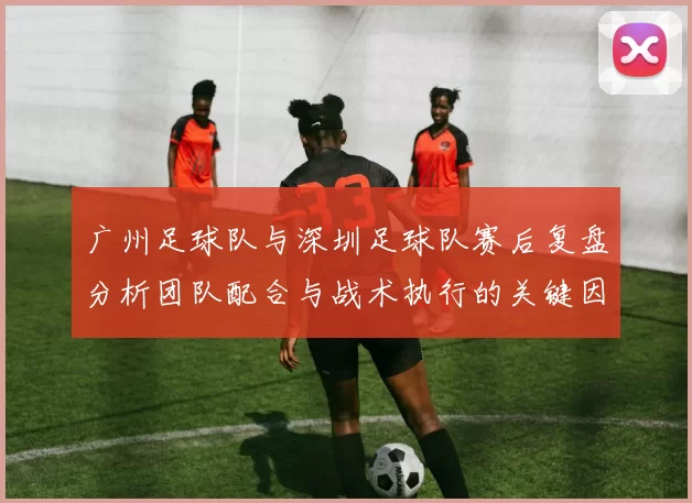 广州足球队与深圳足球队赛后复盘分析团队配合与战术执行的关键因素MBA