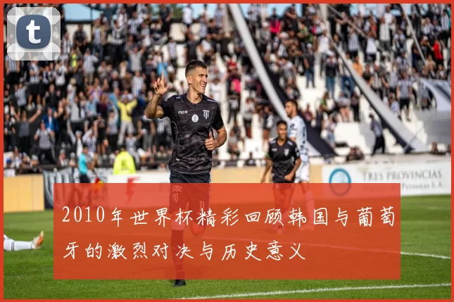 2010年世界杯精彩回顾韩国与葡萄牙的激烈对决与历史意义
