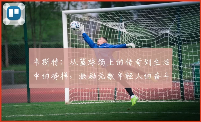 韦斯特：从篮球场上的传奇到生活中的榜样，激励无数年轻人的奋斗故事