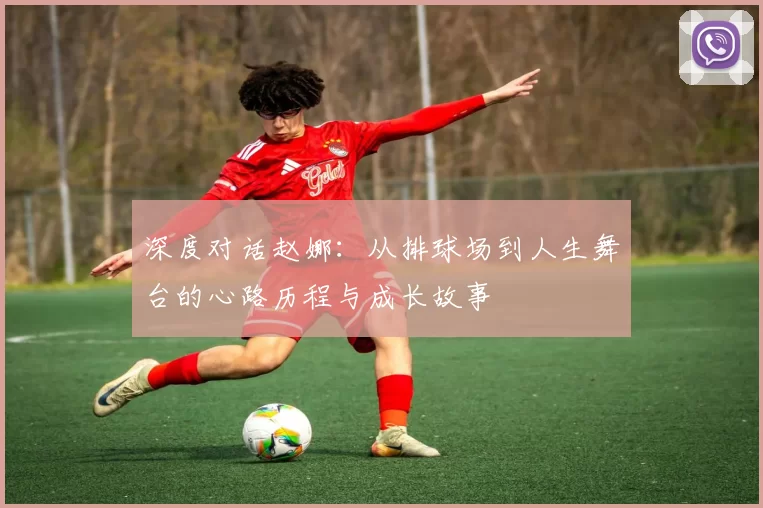 深度对话赵娜：从排球场到人生舞台的心路历程与成长故事